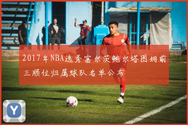 2017年NBA选秀富尔茨鲍尔塔图姆前三顺位归属球队名单公布