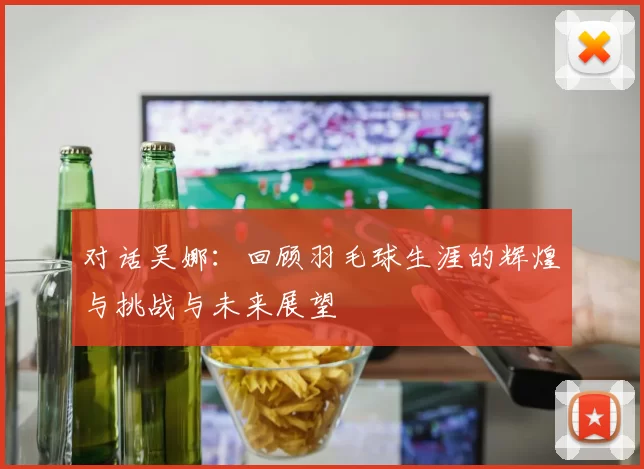 对话吴娜：回顾羽毛球生涯的辉煌与挑战与未来展望