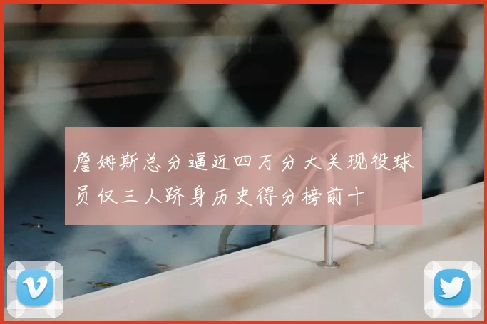 詹姆斯总分逼近四万分大关现役球员仅三人跻身历史得分榜前十