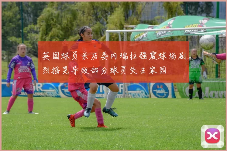 英国球员亲历委内瑞拉强震球场剧烈摇晃导致部分球员失去家园