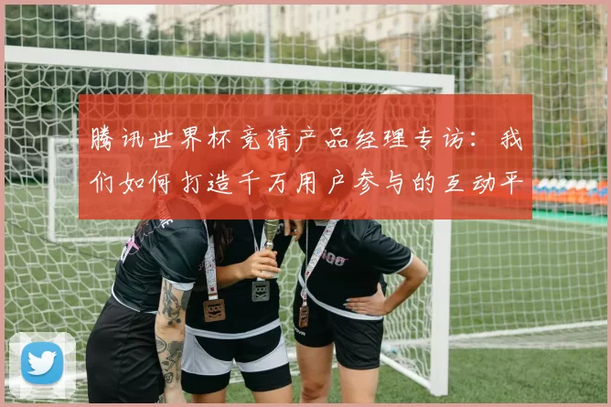 腾讯世界杯竞猜产品经理专访：我们如何打造千万用户参与的互动平台