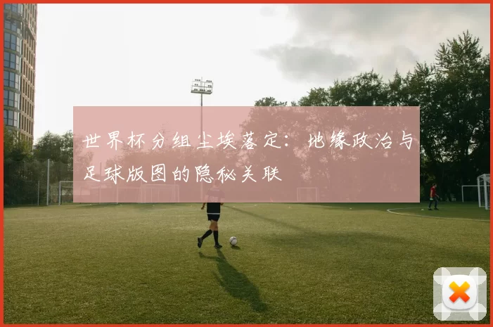 世界杯分组尘埃落定：地缘政治与足球版图的隐秘关联