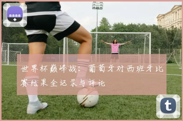 世界杯巅峰战：葡萄牙对西班牙比赛结果全记录与评论
