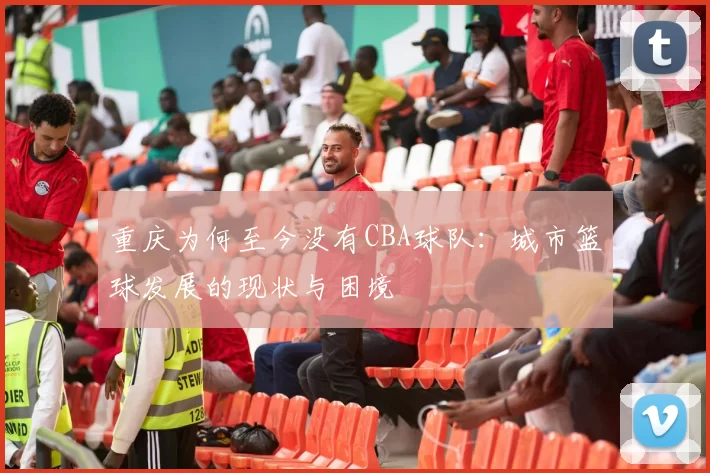 重庆为何至今没有CBA球队：城市篮球发展的现状与困境