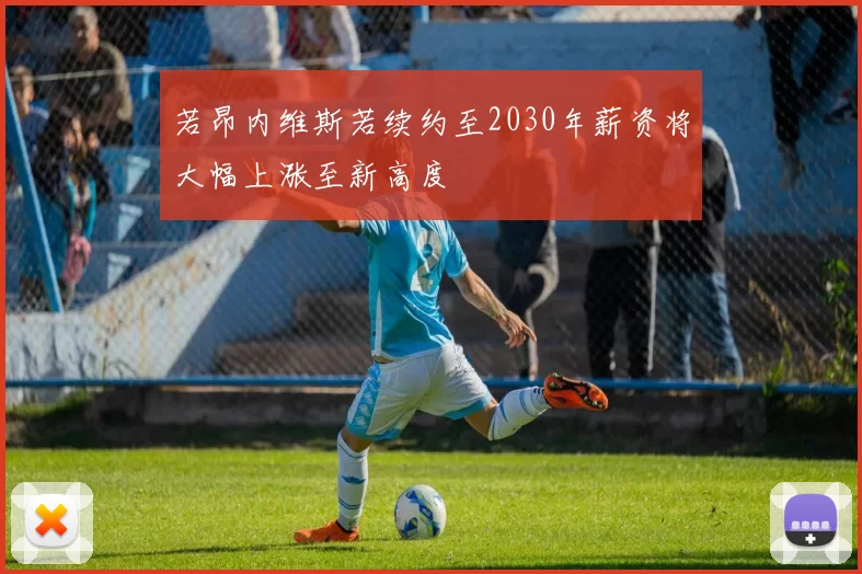 若昂内维斯若续约至2030年薪资将大幅上涨至新高度