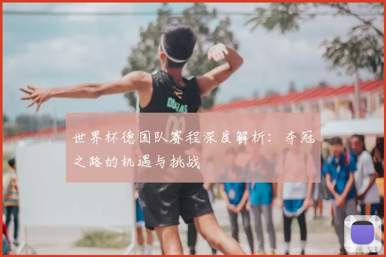 世界杯德国队赛程深度解析:夺冠之路的机遇与挑战