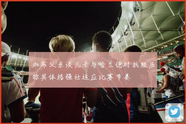 加布父亲谈儿子与哈兰德对抗经历称其体格强壮适应比赛节奏