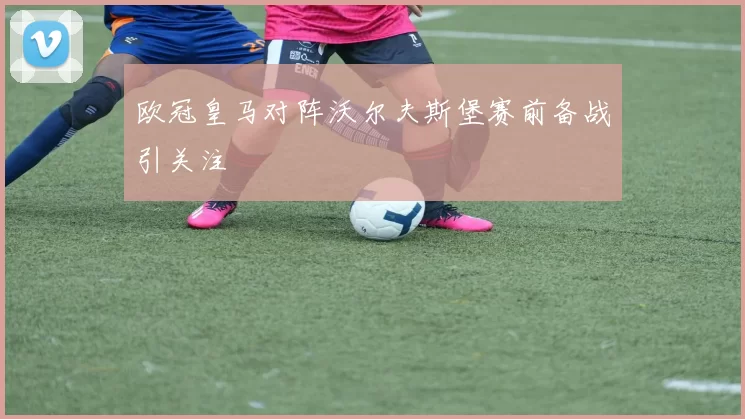 欧冠皇马对阵沃尔夫斯堡赛前备战引关注