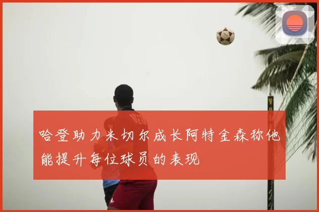 哈登助力米切尔成长阿特金森称他能提升每位球员的表现