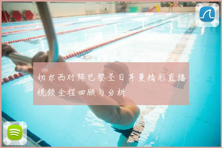 切尔西对阵巴黎圣日耳曼精彩直播视频全程回顾与分析
