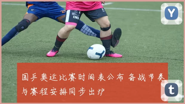 国乒奥运比赛时间表公布 备战节奏与赛程安排同步出炉