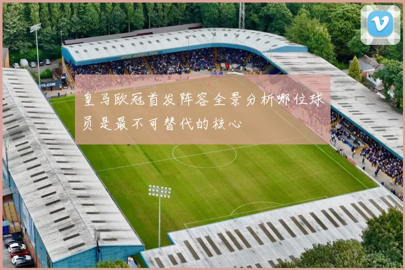 皇马欧冠首发阵容全景分析哪位球员是最不可替代的核心