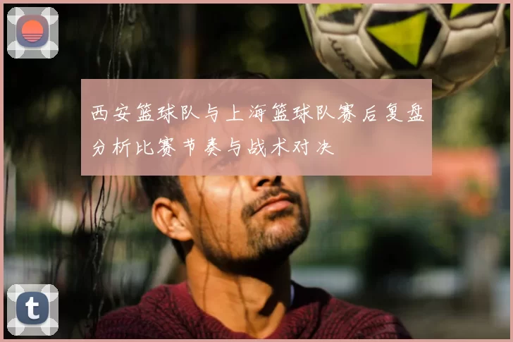 西安篮球队与上海篮球队赛后复盘分析比赛节奏与战术对决