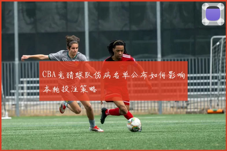 CBA竞猜球队伤病名单公布如何影响本轮投注策略