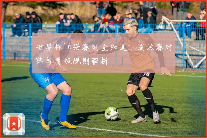 世界杯16强赛制全知道：淘汰赛对阵与晋级规则解析