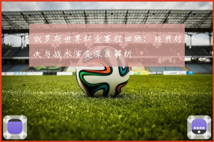 俄罗斯世界杯全赛程回顾：经典对决与战术演变深度解析