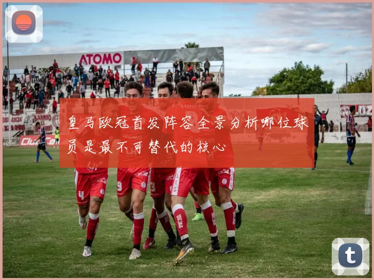 皇马欧冠首发阵容全景分析哪位球员是最不可替代的核心