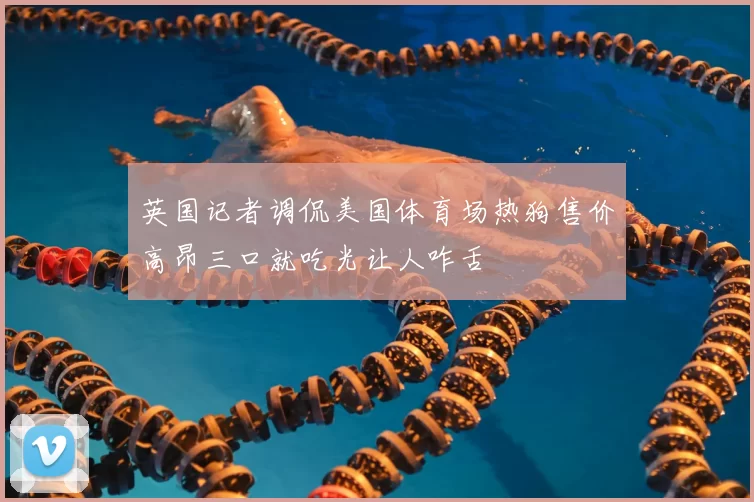 英国记者调侃美国体育场热狗售价高昂三口就吃光让人咋舌