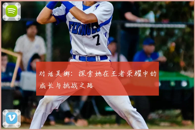 对话吴娜：探索她在王者荣耀中的成长与挑战之路