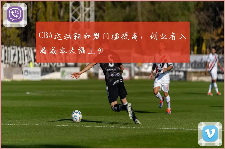 CBA运动鞋加盟门槛提高,创业者入局成本大幅上升