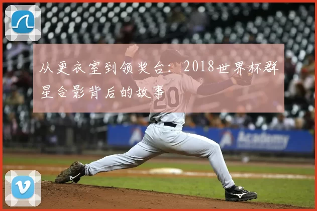 从更衣室到领奖台:2018世界杯群星合影背后的故事