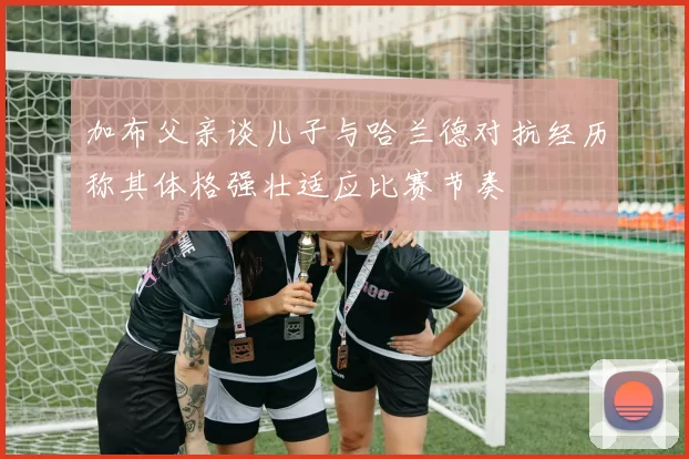 加布父亲谈儿子与哈兰德对抗经历称其体格强壮适应比赛节奏