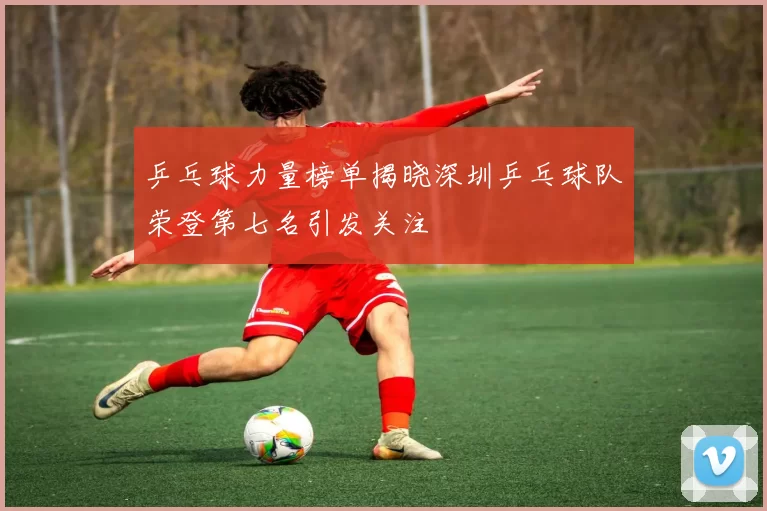 乒乓球力量榜单揭晓深圳乒乓球队荣登第七名引发关注