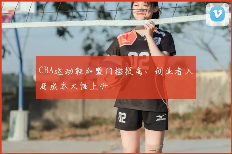 CBA运动鞋加盟门槛提高,创业者入局成本大幅上升