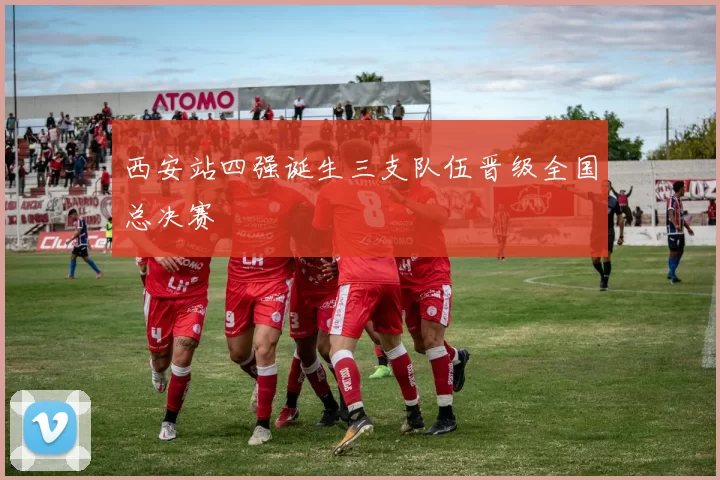 西安站四强诞生三支队伍晋级全国总决赛