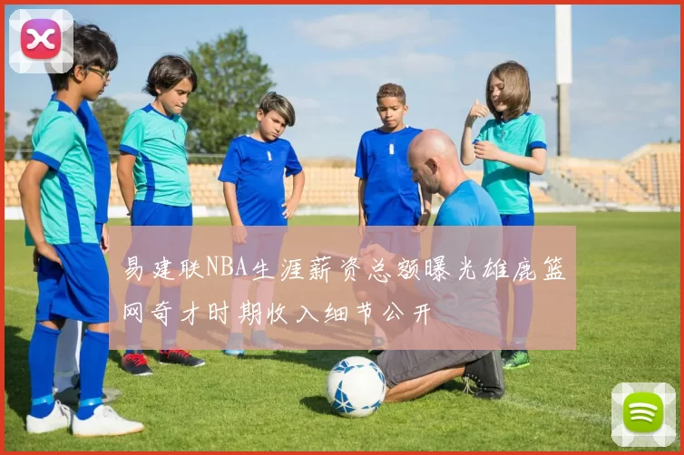 易建联NBA生涯薪资总额曝光雄鹿篮网奇才时期收入细节公开