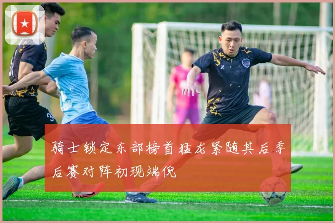 骑士锁定东部榜首猛龙紧随其后季后赛对阵初现端倪