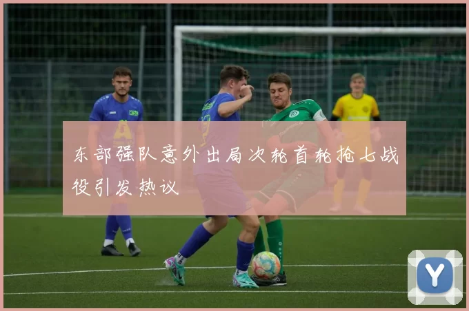 东部强队意外出局次轮首轮抢七战役引发热议