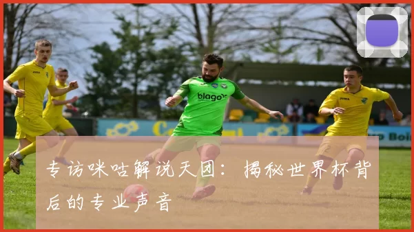 专访咪咕解说天团：揭秘世界杯背后的专业声音