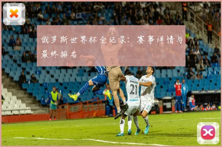 俄罗斯世界杯全记录:赛事详情与最终排名