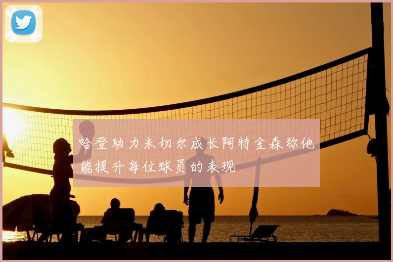 哈登助力米切尔成长阿特金森称他能提升每位球员的表现