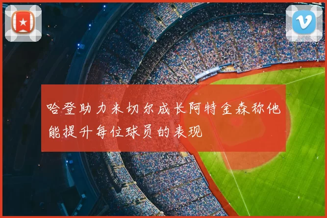哈登助力米切尔成长阿特金森称他能提升每位球员的表现