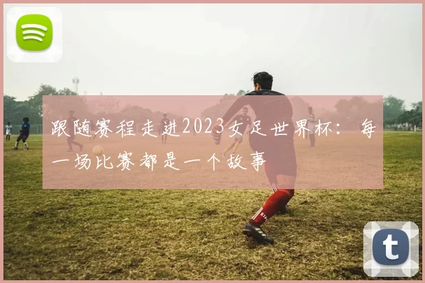 跟随赛程走进2023女足世界杯:每一场比赛都是一个故事
