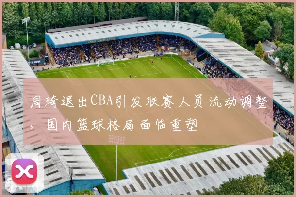 周琦退出CBA引发联赛人员流动调整，国内篮球格局面临重塑