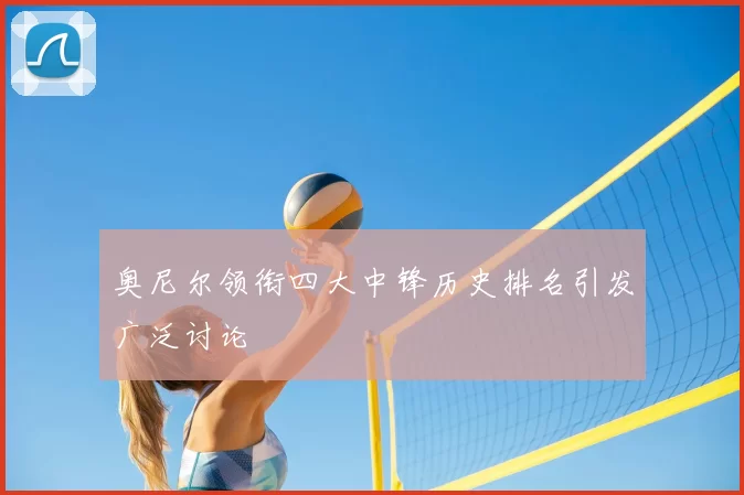 奥尼尔领衔四大中锋历史排名引发广泛讨论