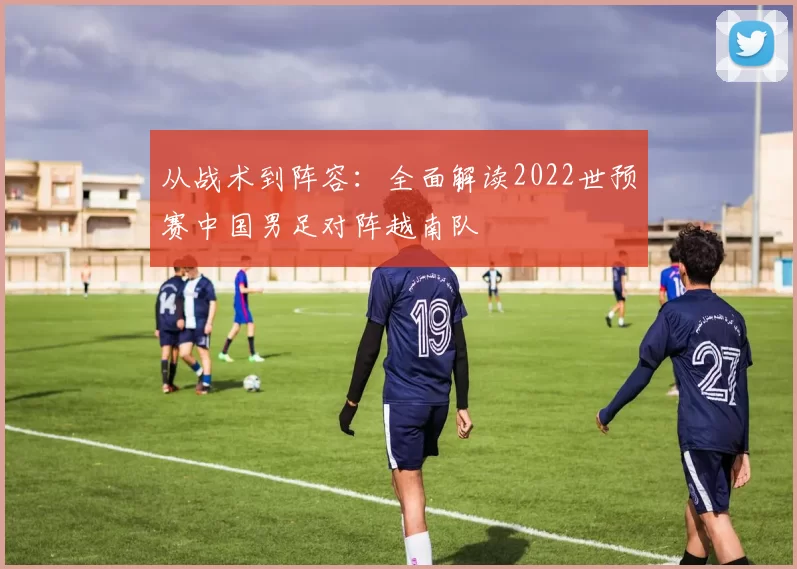 从战术到阵容：全面解读2022世预赛中国男足对阵越南队