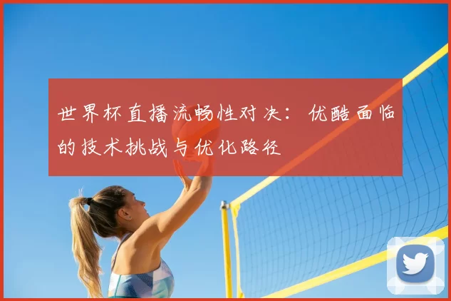 世界杯直播流畅性对决：优酷面临的技术挑战与优化路径
