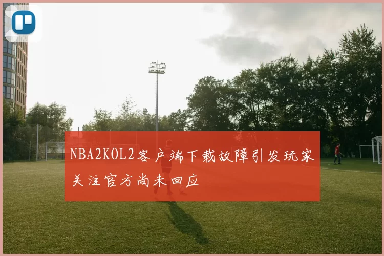NBA2KOL2客户端下载故障引发玩家关注官方尚未回应