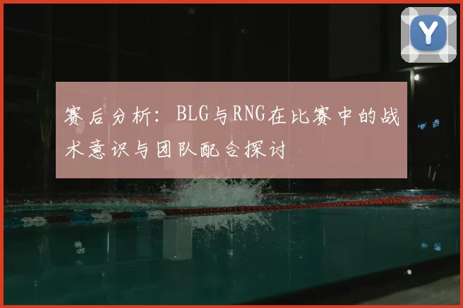 赛后分析：BLG与RNG在比赛中的战术意识与团队配合探讨