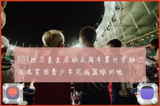 NBA控卫基金启动五周年累计资助三百名贫困青少年完成篮球训练