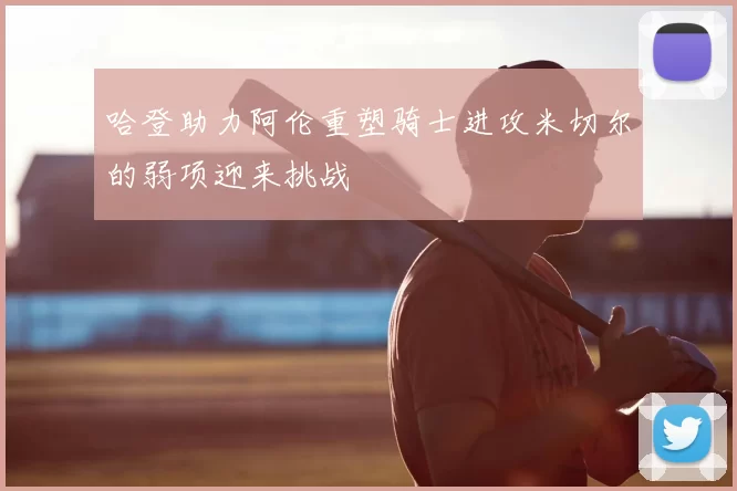 哈登助力阿伦重塑骑士进攻米切尔的弱项迎来挑战