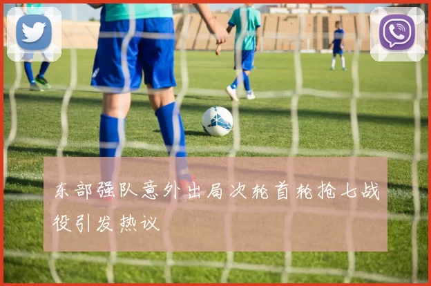 东部强队意外出局次轮首轮抢七战役引发热议