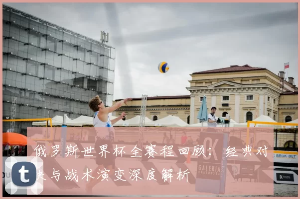 俄罗斯世界杯全赛程回顾:经典对决与战术演变深度解析