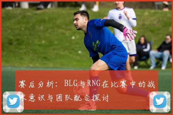 赛后分析：BLG与RNG在比赛中的战术意识与团队配合探讨