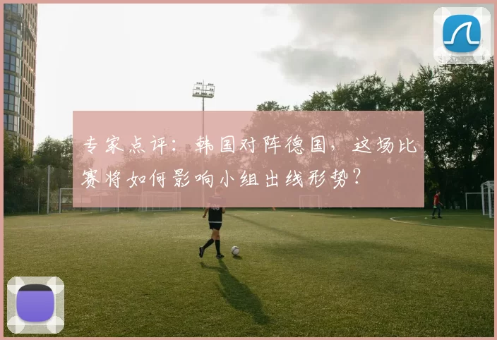 专家点评：韩国对阵德国，这场比赛将如何影响小组出线形势？