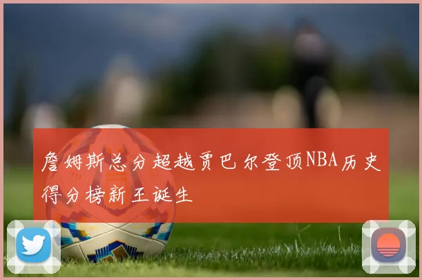 詹姆斯总分超越贾巴尔登顶NBA历史得分榜新王诞生
